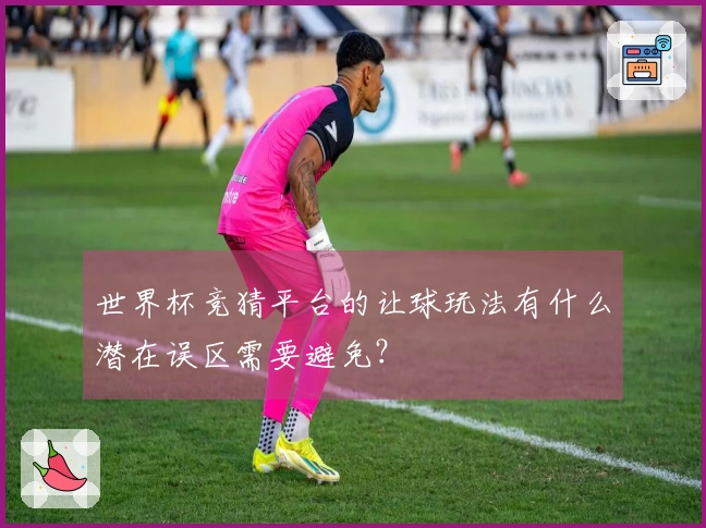 世界杯竞猜平台的让球玩法有什么潜在误区需要避免？