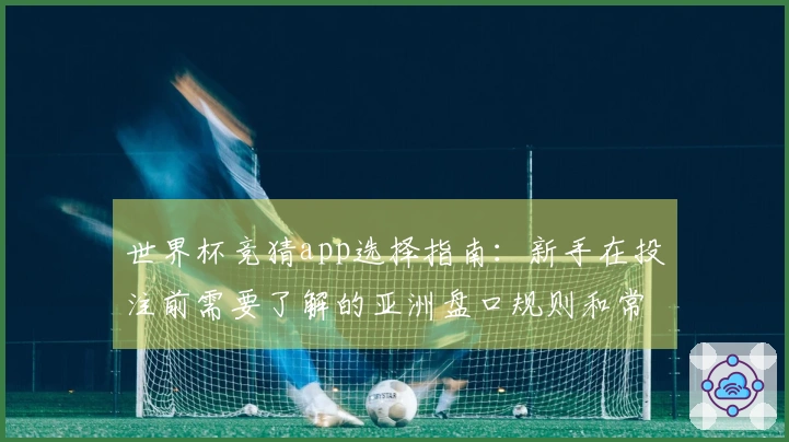 世界杯竞猜app选择指南：新手在投注前需要了解的亚洲盘口规则和常见问题