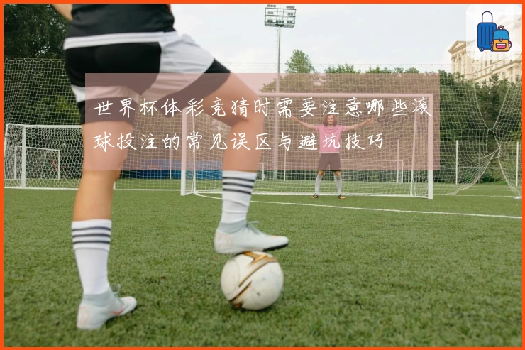 世界杯体彩竞猜时需要注意哪些滚球投注的常见误区与避坑技巧