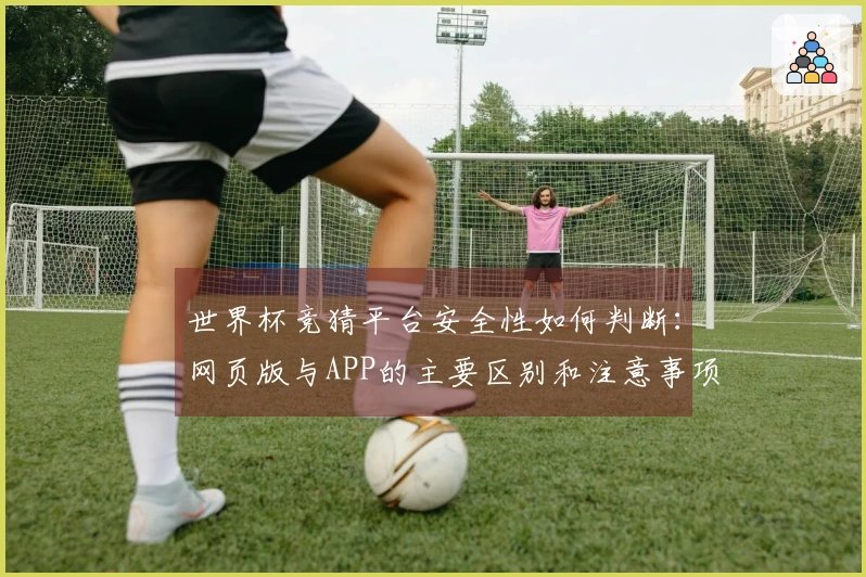 世界杯竞猜平台安全性如何判断：网页版与APP的主要区别和注意事项