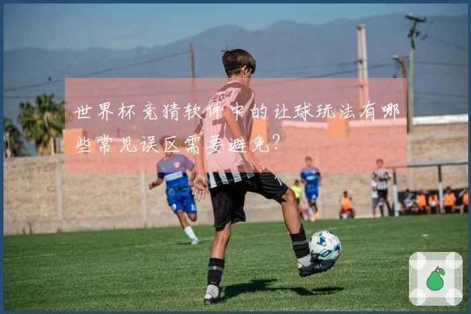 世界杯竞猜软件中的让球玩法有哪些常见误区需要避免？