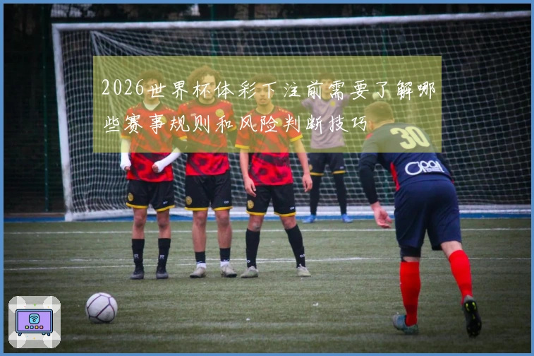 2026世界杯体彩下注前需要了解哪些赛事规则和风险判断技巧