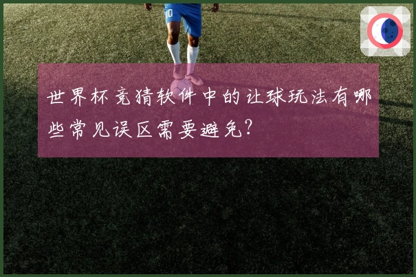 世界杯竞猜软件中的让球玩法有哪些常见误区需要避免？